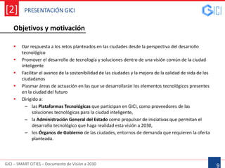 GICI – SMART CITIES – Documento de Visión a 2030
[2]
9
 Dar respuesta a los retos planteados en las ciudades desde la perspectiva del desarrollo
tecnológico
 Promover el desarrollo de tecnología y soluciones dentro de una visión común de la ciudad
inteligente
 Facilitar el avance de la sostenibilidad de las ciudades y la mejora de la calidad de vida de los
ciudadanos
 Plasmar áreas de actuación en las que se desarrollarán los elementos tecnológicos presentes
en la ciudad del futuro
 Dirigido a:
– las Plataformas Tecnológicas que participan en GICI, como proveedores de las
soluciones tecnológicas para la ciudad inteligente,
– la Administración General del Estado como propulsor de iniciativas que permitan el
desarrollo tecnológico que haga realidad esta visión a 2030,
– los Órganos de Gobierno de las ciudades, entornos de demanda que requieren la oferta
planteada.
PRESENTACIÓN GICI
Objetivos y motivación
 