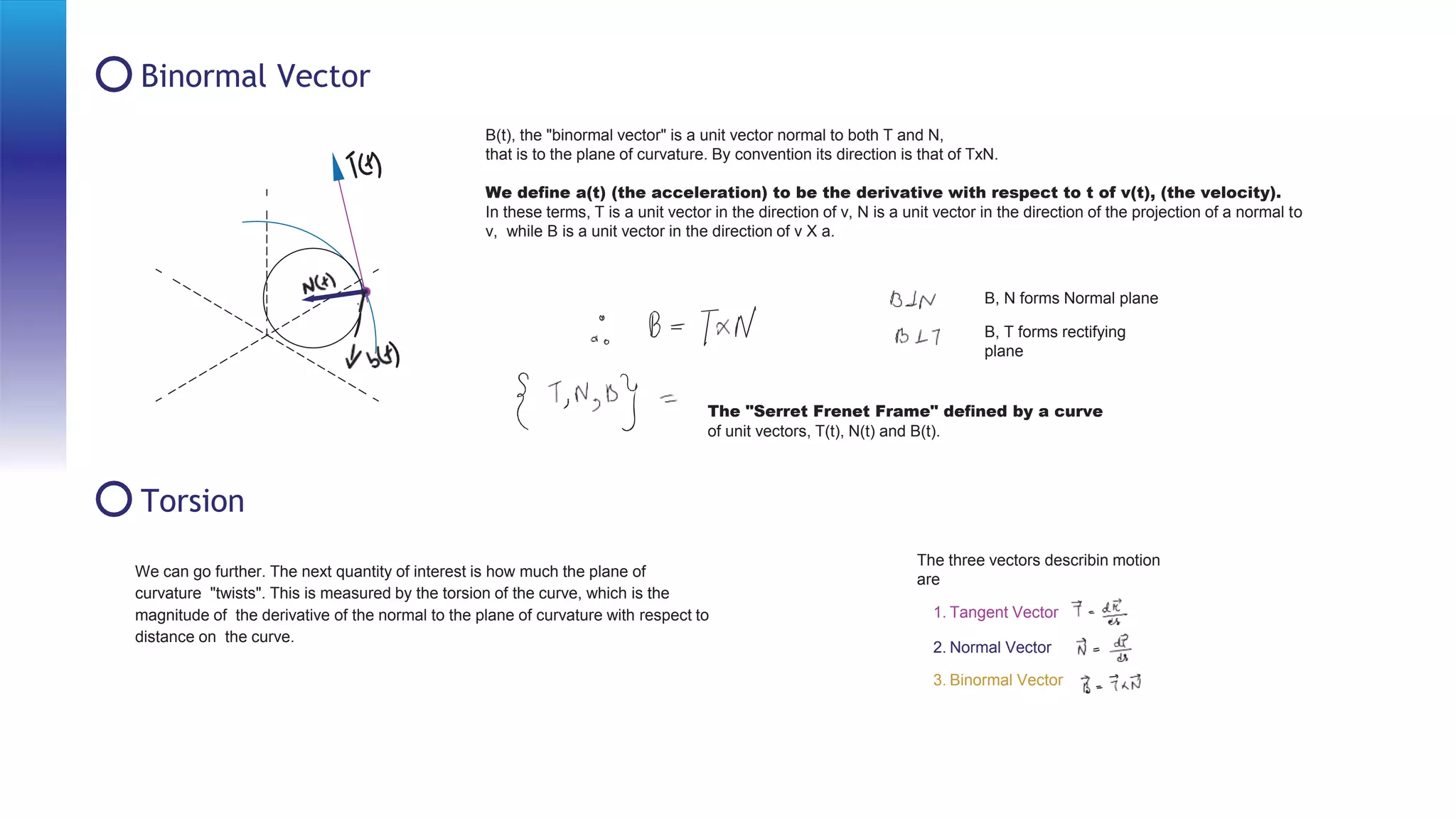 Binormal Vector
Torsion
B(t), the "binormal vector" is a unit vector normal to both T and N,
that is to the plane of curvature. By convention its direction is that of TxN.
We deﬁne a(t) (the acceleration) to be the derivative with respect to t of v(t), (the velocity).
In these terms, T is a unit vector in the direction of v, N is a unit vector in the direction of the projection of a normal to
v, while B is a unit vector in the direction of v X a.
B, N forms Normal plane
B, T forms rectifying
plane
The "Serret Frenet Frame" deﬁned by a curve
of unit vectors, T(t), N(t) and B(t).
The three vectors describin motion
are
1. Tangent Vector
2. Normal Vector
3. Binormal Vector
We can go further. The next quantity of interest is how much the plane of
curvature "twists". This is measured by the torsion of the curve, which is the
magnitude of the derivative of the normal to the plane of curvature with respect to
distance on the curve.
 