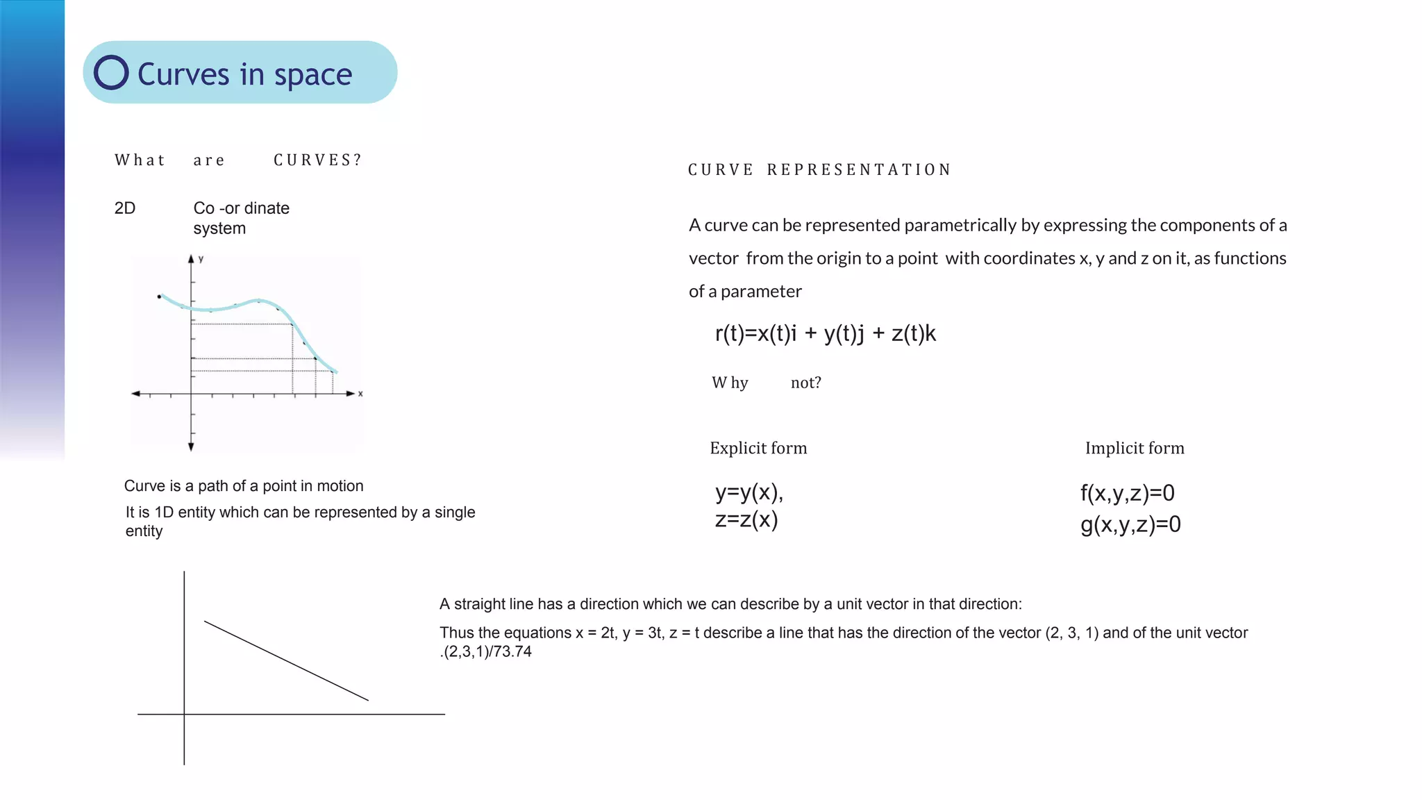 Curves in space
2D Co -or dinate
system
W h a t a r e C U R V E S ?
C U R V E R E P R E S E N T A T I O N
Curve is a path of a point in motion
It is 1D entity which can be represented by a single
entity
A curve can be represented parametrically by expressing the components of a
vector from the origin to a point with coordinates x, y and z on it, as functions
of a parameter
r(t)=x(t)i + y(t)j + z(t)k
W hy not?
y=y(x),
z=z(x)
f(x,y,z)=0
g(x,y,z)=0
Explicit form Implicit form
A straight line has a direction which we can describe by a unit vector in that direction:
Thus the equations x = 2t, y = 3t, z = t describe a line that has the direction of the vector (2, 3, 1) and of the unit vector
.(2,3,1)/73.74
 