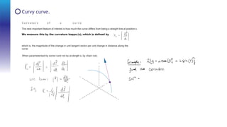 C u r v a t u r e o f a c u r v e
The next important feature of interest is how much the curve differs from being a straight line at position s.
We measure this by the curvature kappa (s), which is deﬁned by
which is, the magnitude of the change in unit tangent vector per unit change in distance along the
curve.
When parameterised by some t and not by arclength s, by chain rule:
Curvy curve.
 