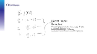 Conclusion
Serret Frenet
formulae:
Intrinsic representation of a curve with
The arc length parametrization of a curve
is completely determined by its
curvature and torsion functions except for rigid bodies.
We
know
 