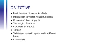 OBJECTIVE
● Basic Notions of Vector Analysis
● Introduction to vector valued functions
● Curves and their tangents
● The length of a curve
● Curvature of a curve
● Torsion
● Twisting of curve in space and the Frenet
frame
● Conclusion
 