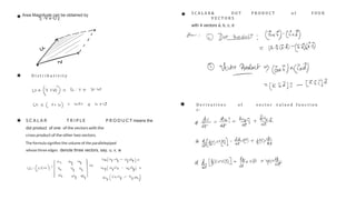 S C A L A R T R I P L E P R O D U C T means the
dot product of one of the vectors with the
cross product of the other two vectors.
The formula signiﬁes the volume of the parallelepiped
whose three edges denote three vectors, say, u, v, w
Area Magnitude can be obtained by
|| V x U ||
D i s t r i b u t i v i t y
S C A L A R & D O T P R O D U C T o f F O U R
V E C T O R S
with 4 vectors a, b, c, d
D e r i v a t i v e s o f v e c t o r v a l u e d f u n c t i o n
s :
 