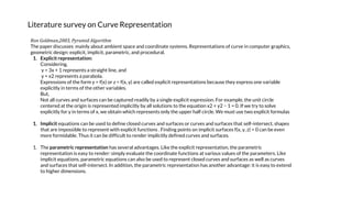 Literature survey on Curve Representation
Ron Goldman,2003, Pyramid Algorithm
The paper discusses mainly about ambient space and coordinate systems. Representations of curve in computer graphics,
geometric design: explicit, implicit, parametric, and procedural.
1. Explicit representation:
Considering,
y = 3x + 1 represents a straight line, and
y = x2 represents a parabola.
Expressions of the form y = f(x) or z = f(x, y) are called explicit representations because they express one variable
explicitly in terms of the other variables.
But,
Not all curves and surfaces can be captured readily by a single explicit expression. For example, the unit circle
centered at the origin is represented implicitly by all solutions to the equation x2 + y2 − 1 = 0. If we try to solve
explicitly for y in terms of x, we obtain which represents only the upper half circle. We must use two explicit formulas
1. Implicit equations can be used to define closed curves and surfaces or curves and surfaces that self-intersect, shapes
that are impossible to represent with explicit functions . Finding points on implicit surfaces f(x, y, z) = 0 can be even
more formidable. Thus it can be difficult to render implicitly defined curves and surfaces.
1. The parametric representation has several advantages. Like the explicit representation, the parametric
representation is easy to render: simply evaluate the coordinate functions at various values of the parameters. Like
implicit equations, parametric equations can also be used to represent closed curves and surfaces as well as curves
and surfaces that self-intersect. In addition, the parametric representation has another advantage: it is easy to extend
to higher dimensions.
 