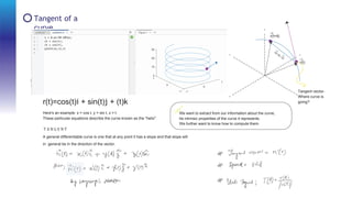 Tangent of a
curve
T a n g e n t
o f
a
c u r v e
r(t+ t)
r(t)
r(t)=cos(t)i + sin(t)j + (t)k
Here's an example: x = cos t, y = sin t, z = t.
These particular equations describe the curve known as the "helix".
Tangent vector-
Where curve is
going?
We want to extract from our information about the curve,
he intrinsic properties of the curve it represents.
We further want to know how to compute them.
T A N G E N T
A general differentiable curve is one that at any point it has a slope and that slope will
in general be in the direction of the vector.
 