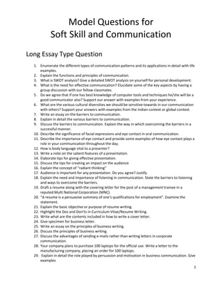 1
Model Questions for
Soft Skill and Communication
Long Essay Type Question
1. Enumerate the different types of communication patterns and its applications in detail with life
examples.
2. Explain the functions and principles of communication.
3. What is SWOT analysis? Give a detailed SWOT analysis on yourself for personal development.
4. What is the need for effective communication? Elucidate some of the key aspects by having a
group discussion with our fellow classmates.
5. Do we agree that if one has best knowledge of computer tools and techniques he/she will be a
good communicator also? Support our answer with examples from your experience.
6. What are the various cultural diversities we should be sensitive towards in our communication
with others? Support your answers with examples from the Indian context or global context.
7. Write an essay on the barriers to communication.
8. Explain in detail the various barriers to communication.
9. Discuss the barriers to communication. Explain the way in which overcoming the barriers in a
successful manner.
10. Describe the significance of facial expressions and eye contact in oral communication.
11. Describe the importance of eye contact and provide some examples of how eye contact plays a
role in your communication throughout the day.
12. How is body language vital to a presenter?
13. Write a note on the salient features of a presentation.
14. Elaborate tips for giving effective presentation.
15. Discuss the tips for creating an impact on the audience
16. Explain the concept of "radiant thinking"
17. Audience is important for any presentation. Do you agree? Justify.
18. Explain the need and importance of listening in communication. State the barriers to listening
and ways to overcome the barriers.
19. Draft a resume along with the covering letter for the post of a management trainee in a
reputed Multi National Corporation (MNC).
20. “A resume is a persuasive summary of one‘s qualifications for employment”. Examine the
statement.
21. Explain the basic objective or purpose of resume writing.
22. Highlight the Dos and Don‘ts in Curriculum Vitae/Resume Writing.
23. Write what are the contents included in how to write a cover letter.
24. Give specimen for business letter.
25. Write an essay on the principles of business writing.
26. Discuss the principles of business writing.
27. Discuss the advantages of sending e-mails rather than writing letters in corporate
communication.
28. Your company plans to purchase 100 laptops for the official use. Write a letter to the
manufacturing company, placing an order for 100 laptops.
29. Explain in detail the role played by persuasion and motivation in business communication. Give
examples
 