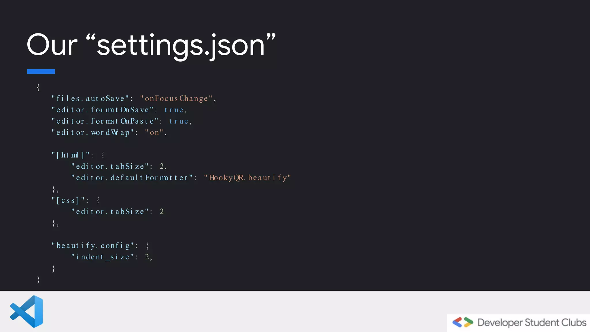 {
" f i l e s . a ut oSa ve " : " onFoc us Cha nge " ,
" e di t or . f or ma t OnSa ve " : t r ue ,
" e di t or . f or ma t OnPa s t e " : t r ue ,
" e di t or . wor dW
r a p" : " on" ,
" [ ht ml ] " : {
" e di t or . t a bSi z e " : 2,
" e di t or . de f a ul t For ma t t e r " : " HookyQR. be a ut i f y"
},
" [ c s s ] " : {
" e di t or . t a bSi z e " : 2
},
" be a ut i f y. c onf i g" : {
" i nde nt _s i z e " : 2,
}
}
Our “settings.json”
 