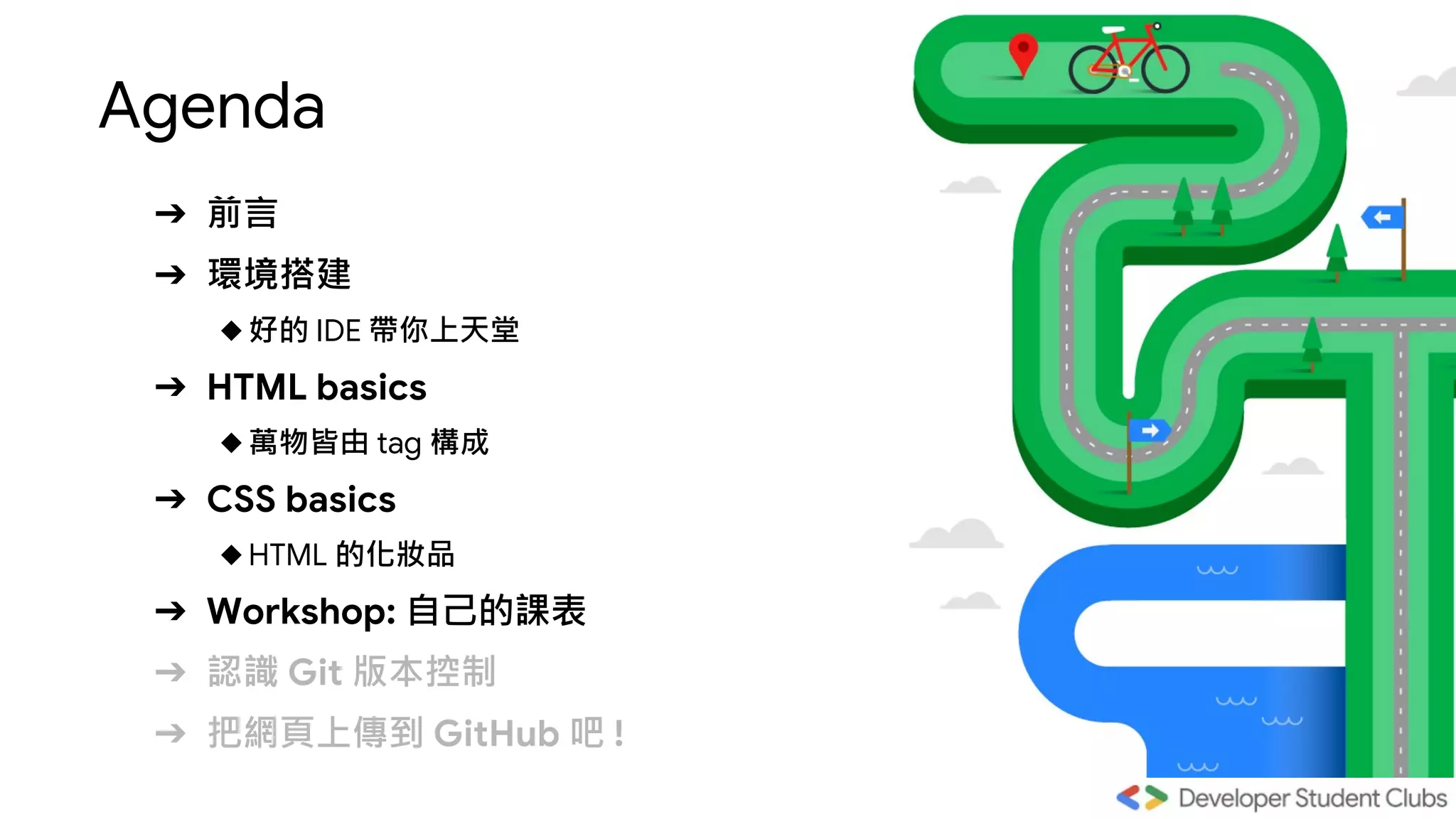 Agenda
➔ 前言
➔ 環境搭建
◆好的 IDE 帶你上天堂
➔ HTML basics
◆萬物皆由 tag 構成
➔ CSS basics
◆HTML 的化妝品
➔ Workshop: 自己的課表
➔ 認識 Git 版本控制
➔ 把網頁上傳到 GitHub 吧 !
 