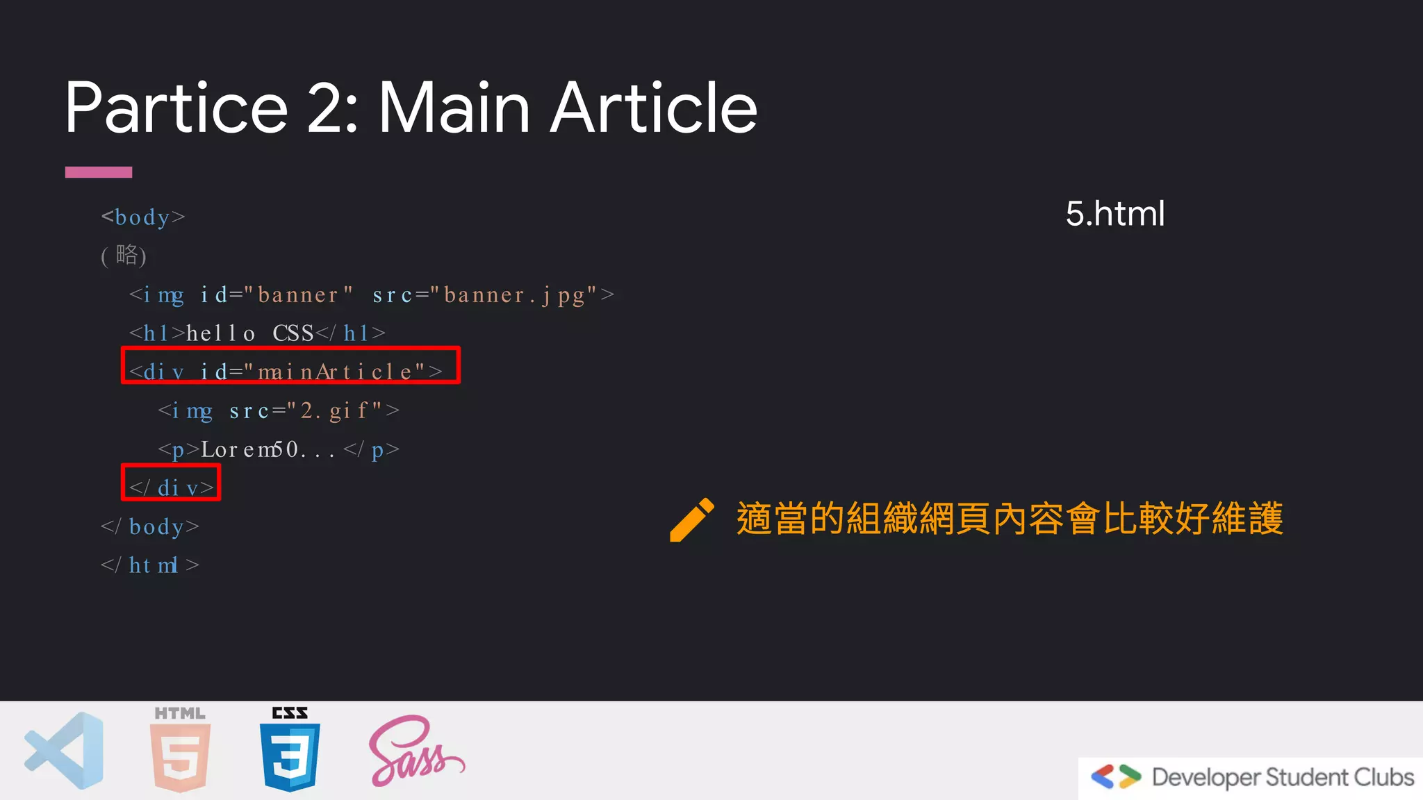 <body>
( 略)
<i mg i d=" ba nne r " s r c =" ba nne r . j pg" >
<h1>he l l o CSS</ h1>
<di v i d=" ma i nAr t i c l e " >
<i mg s r c =" 2. gi f " >
<p>Lor e m50. . . </ p>
</ di v>
</ body>
</ ht ml >
Partice 2: Main Article
適當的組織網頁內容會比較好維護
5.html
 