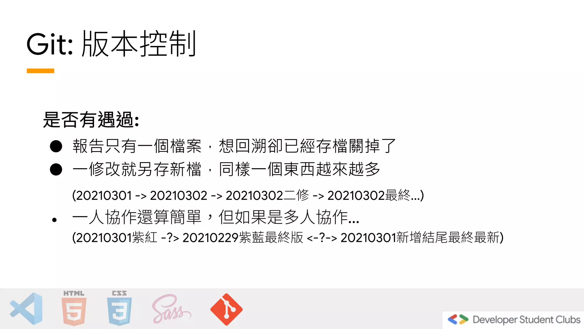 Git: 版本控制
是否有遇過:
● 報告只有一個檔案，想回溯卻已經存檔關掉了
● 一修改就另存新檔，同樣一個東西越來越多
(20210301 -> 20210302 -> 20210302二修 -> 20210302最終...)
● 一人協作還算簡單，但如果是多人協作...
(20210301紫紅 -?> 20210229紫藍最終版 <-?-> 20210301新增結尾最終最新)
 