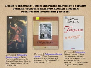 Поема «Гайдамаки» Тараса Шевченка фактично є першим
великим твором геніального Кобзаря і першим
українським історичним романом.
Шевченко Т. Гайдамаки [Текст]
: поема / Тарас Григорович
Шевченко; Передм. Раїса П.
Іванченко. – Вид. переробл. –
Київ : Дніпро, 2015.
Шевченко Т. Гайдамаки
[Текст]: поема / Тарас
Григорович Шевченко; Іл.
Олексій Колесніков; Відп. за
вип. Діана Клочко. – Київ :
Грані-Т, 2007
Шевченко Т. Гайдамаки
[Текст] : поема / Тарас
Григорович Шевченко;
Прим. та комент. Л. В.
Ушкалова; Худож.
оформл. О. Д. Кононученко
– Харків : Фоліо, 2013.–
 
