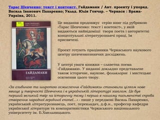 Тарас Шевченко: текст і контекст. Гайдамаки / Авт. проекту і упоряд.
Василь Іванович Пахаренко; Уклад. Юлія Гончар. – Черкаси : Брама-
Україна, 2011.
Це видання продовжує серію книг під рубрикою
«Тарас Шевченко: текст і контекст», у якій
видаються найвідоміші твори поета і авторитетні
концептуальні літературознавчі праці, їм
присвячені.
Проект готують працівники Черкаського наукового
центру шевченкознавчих досліджень.
У центрі уваги книжки – славетна поема
«Гайдамаки». У виданні докладно представлене
також історичне, наукове, фольклорне і мистецьке
осягнення цього твору.
«За глибиною та широтою осмислення «Гайдамаки» становили цілком нове
явище у творчості Шевченка і в українській літературі загалом. Це був
перший великий твір на історичну тему і перша в нашому письменстві спроба
створення народної героїчної епопеї…» - пише у передмові Василь Пахаренко,
український літературознавець, поет, перекладач, д.ф.н., професор кафедри
української літератури та компаративістики Черкаського національного
університету ім. Б.Хмельницького.
 