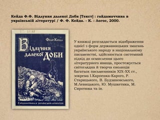 Кейда Ф.Ф. Відлуння далекої Доби [Текст] : гайдамаччина в
українській літературі / Ф. Ф. Кейда. - К. : Логос, 2000.
У книжці розглядається відображення
однієї з форм державницьких змагань
українського народу в національному
письменстві, здійснюється системний
підхід до осмислення цього
літературного явища, простежується
світоглядна й творча еволюція
багатьох письменників ХІХ-ХХ ст.,
зокрема І.Карпенка-Карого, Р.
Старицького, В. Будзиновського,
М.Левицького, Ю. Мушкетика, М.
Сиротюка та ін.
 