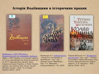 Історія Коліївщини в історичних працях
Таїрова-Яковлева Т.Г. Коліївщина:
великі ілюзії : пер. с рус. / Тетяна
Геннадіївна Таїрова-Яковлева; Пер.
Тетяна Кришталовська; Худож.
оформл. О. Я. Остапов. – Київ :
Вид-во "КЛІО", 2019.
Коліївщина: 1768-1769 роки у
документальній та мемуарній спадщині :
збірка / НАН України. Ін-т історії України.
Ін-т укр. археографії та джерелознавства
ім. М. С. Грушевського, Центр. держ.
історичний архів України, м. Київ; Упоряд.,
передм. та комент. Іван Синяк; За ред.
Валерій Смолій. – Київ : Ін-т історії
України НАНУ , 2019.
Мордовцев Д.Л. Гайдамаччина
: Історична монографія Д.
Мордовцева : пер. с рус. /
Дмитро Лукич Мордовцев;
Пер. Т. О. Абрамова. –
Дніпропетровськ : Січ, 2004.
 