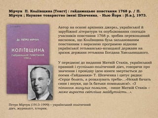 Мірчук П. Коліївщина [Текст] : гайдамацьке повстання 1768 р. / П.
Мірчук ; Наукове товариство імені Шевченка. - Нью Йорк : [б.в.], 1973.
Автор на основі архівних джерел, української й
зарубіжної літератури та опублікованих спогадів
учасників повстання 1768 р. зробив переконливий
висновок, що Коліївщина була запланованим
повстанням з виразною програмою віднови
української гетьмансько-козацької держави на
зразок держави гетьмана Богдана Хмельницького.
У передмові до видання Матвій Стахів, український
правний і суспільно-політичний діяч, говорячи про
значення і провідну ідею книги звертається до
поеми «Гайдамаки» Т. Шевченка і цитує рядки:
«Серце болить, а розказувать треба»…«Нехай бачать
сини і внуки, що їх батьки помилялися!». «З
пізнання минулих помилок, - пише Матвій Стахів –
може вироста світліша майбутність…».
Петро Мірчук (1913-1999) – український політичний
діяч, журналіст, історик.
 