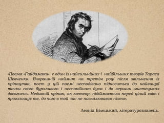 «Поема «Гайдамаки» є один із найсильніших і найбільших творів Тараса
Шевченка. Вчорашній наймит на третім році після звільнення із
кріпацтва, поет у цій поемі несподівано підноситься до найвищої
точки свого бурхливого і неспокійного духа і до вершин мистецьких
досягнень. Недавній кріпак, як метеор, підіймається перед цілий світ і
проголошує те, до чого в той час не насмілювався ніхто».
Леонід Білецький, літературознавець.
 