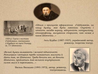 «Великі думки вимагають і великої піднесеності.
Режисерам і акторам треба намагатись мислити й
діяти так, як Шевченко. Треба бачити все, як бачить
Шевченко, пройнятись його великою внутрішньою
силою мислі й переживань…»
Василь Василько (1893-1972), актор, режисер,
театрознавець.
1920 р. Сцена з вистави
«Гайдамаки», постановка
Л.Курбаса на сцені Театру
ім. Т.Г.Шевченка
«Одним з принципів оформлення «Гайдамаків», на
нашу думку, має бути лаконізм. Скупість і
чіткість засобів виразу, відсутність натуралізму,
етнографізму, милування стариною, чого немає в
поемі Шевченка…»
Лесь Курбас (1887-1937), український актор,
режисер, теоретик театру.
 