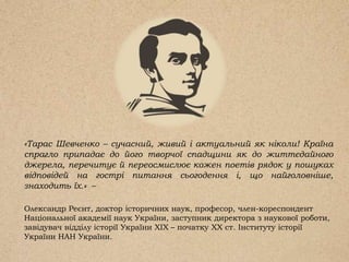 «Тарас Шевченко – сучасний, живий і актуальний як ніколи! Країна
спрагло припадає до його творчої спадщини як до життєдайного
джерела, перечитує й переосмислює кожен поетів рядок у пошуках
відповідей на гострі питання сьогодення і, що найголовніше,
знаходить їх.» –
Олександр Реєнт, доктор історичних наук, професор, член-кореспондент
Національної академії наук України, заступник директора з наукової роботи,
завідувач відділу історії України XIX – початку XX ст. Інституту історії
України НАН України.
 