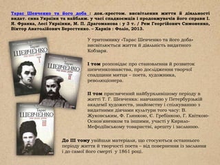 Тарас Шевченко та його доба : док.-хрестом. висвітлення життя й діяльності
видат. сина України та найближ. у часі спадкоємців і продовжувачів його справи І.
Я. Франка, Лесі Українки, М. П. Драгоманова : у 3 т. / Рем Георгійович Симоненко,
Віктор Анатолійович Берестенко. – Харків : Фоліо, 2013.
У тритомнику «Тарас Шевченко та його доба»
висвітлюється життя й діяльність видатного
Кобзаря.
І том розповідає про становлення й розвиток
шевченкознавства, про дослідження творчої
спадщини митця – поета, художника,
революціонера.
II том присвячений найбурхливішому періоду в
житті Т. Г. Шевченка: навчанню у Петербурзькій
академії художеств, знайомству і спілкуванню з
видатними діячами культури того часу: В.
Жуковським, Ф. Глинкою, Є. Гребінкою, Г. Квіткою-
Основ'яненком та іншими, участі у Кирило-
Мефодіївському товаристві, арешту і засланню.
До ІІІ тому увійшли матеріали, що стосуються останнього
періоду життя й творчості поета – від повернення із заслання
і до самої його смерті у 1861 році.
 