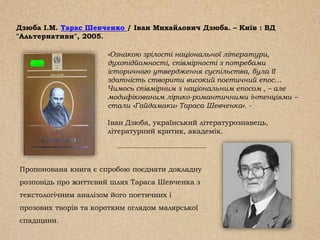 Дзюба І.М. Тарас Шевченко / Іван Михайлович Дзюба. – Київ : ВД
"Альтернативи", 2005.
Пропонована книга є спробою поєднати докладну
розповідь про життєвий шлях Тараса Шевченка з
текстологічним аналізом його поетичних і
прозових творів та коротким оглядом малярської
спадщини.
«Ознакою зрілості національної літератури,
духопідйомності, співмірності з потребами
історичного утвердження суспільства, була її
здатність створити високий поетичний епос…
Чимось співмірним з національним епосом , – але
модифікованим лірико-романтичними інтенціями –
стали «Гайдамаки» Тараса Шевченка». -
Іван Дзюба, український літературознавець,
літературний критик, академік.
 