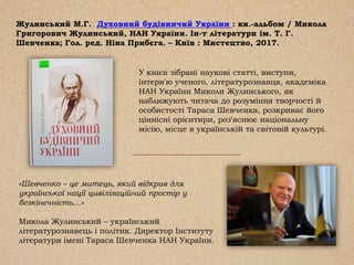 Жулинський М.Г. Духовний будівничий України : кн.-альбом / Микола
Григорович Жулинський, НАН України. Ін-т літератури ім. Т. Г.
Шевченка; Гол. ред. Ніна Прибєга. – Київ : Мистецтво, 2017.
У книзі зібрані наукові статті, виступи,
інтерв'ю ученого, літературознавця, академіка
НАН України Миколи Жулинського, як
наближують читача до розуміння творчості й
особистості Тараса Шевченка, розкриває його
ціннісні орієнтири, роз'яснює національну
місію, місце в українській та світовій культурі.
«Шевченко – це митець, який відкрив для
української нації цивілізаційний простір у
безкінечність…»
Микола Жулинський – український
літературознавець і політик. Директор Інституту
літератури імені Тараса Шевченка НАН України.
 