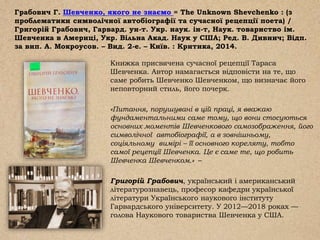 Грабович Г. Шевченко, якого не знаємо = The Unknown Shevchenko : (з
проблематики символічної автобіографії та сучасної рецепції поета) /
Григорій Грабович, Гарвард. ун-т. Укр. наук. ін-т, Наук. товариство ім.
Шевченка в Америці, Укр. Вільна Акад. Наук у США; Ред. В. Дивнич; Відп.
за вип. А. Мокроусов. – Вид. 2-е. – Київ. : Критика, 2014.
Книжка присвячена сучасної рецепції Тараса
Шевченка. Автор намагається відповісти на те, що
саме робить Шевченко Шевченком, що визначає його
неповторний стиль, його почерк.
«Питання, порушувані в цій праці, я вважаю
фундаментальними саме тому, що вони стосуються
основних моментів Шевченкового самозображення, його
символічної автобіографії, а в зовнішньому,
соціяльному вимірі – її основного кореляту, тобто
самої рецепції Шевченка. Це є саме те, що робить
Шевченка Шевченком.» –
Григорій Грабович, український і американський
літературознавець, професор кафедри української
літератури Українського наукового інституту
Гарвардського університету. У 2012—2018 роках —
голова Наукового товариства Шевченка у США.
 