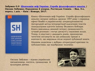 Забужко О.Р. Шевченків міф України. Спроба філософського аналізу /
Оксана Забужко; Передмова й упоряд. Ростислав Семків. – Вид. 5-е,
перегл. і доп. – Київ : Комора, 2017.
Книга «Шевченків міф України. Спроба філософського
аналізу» вперше вийшла друком 1997 року і справила
ефект бомби в українському літературознавстві.
Авторський метод інтерпретації класичних текстів
скандалізував адептів канону Великого Кобзаря.
Книга викликала жвавий інтерес громадськості,
гучний резонанс і гострі дискусії у наукових колах.
Тепер, із відстані у двадцять років, пропонуємо
читачеві поглянути на цю унікальну працю в
контексті, що вирувала після першої публікації книги.
Цікавим додатком є добірка літературної критики та
публіцистики, що відображає полеміку.
Оксана Забужко – відома українська
письменниця, поетеса, громадська й
культурна діячка.
 