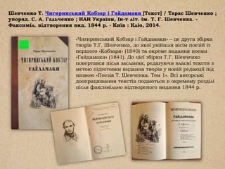 Шевченко Т. Чигиринський Кобзар і Гайдамаки [Текст] / Тарас Шевченко ;
упоряд. С. А. Гальченко ; НАН України, Ін-т літ. ім. Т. Г. Шевченка. -
Факсиміл. відтворення вид. 1844 р. - Київ : Кліо, 2014.
«Чигиринський Кобзар і Гайдамаки» – це друга збірка
творів Т.Г. Шевченка, до якої увійшли вісім поезій із
першого «Кобзаря» (1840) та окреме видання поеми
«Гайдамаки» (1841). До цієї збірки Т.Г. Шевченко
повертався після заслання, редагуючи власні тексти з
метою підготовки видання творів у новій редакції під
назвою «Поезія Т. Шевченка. Том 1». Всі авторські
доопрацювання текстів подаються в окремому розділі
після факсимільно відтвореного видання 1844 р.
 