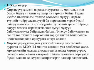  1. Хиргисүүр
 Хиргисүүр хэмээн нэрлэдэг дурсгал нь монголын төв
болон баруун талын нутгаар их тархсан байна. Гадна
хэлбэр нь ихэвчлэн төвдөө овоолсон чулуун дараас,
түүнийг тойруулсан дугуй ба дөрвөлжин хүрээ бүхий
байгууламж юм. Хиргисүүрийн хүрээний эргэн тойронд
дагуул хэмээн нэрлэдэг жижиг дугуй чулуун
байгууламжууд байрласан байдаг. Энэхүү байгууламж нь
гол төлөв тахилга мөргөлийн зориулалттай байх боловч
цөөн тохиолдолд оршуулга илэрч олддог.
 Хиргисүүр судлаачдын үзэж байгаагаар энэ төрлийн
дурсгал нь МЭӨ II-I мянган жилийн үед холбогдох ажээ.
Археологийн малтлага судалгааны явцад хиргисүүрээс
голчлон ваар савны хагархай, тайлга тахилгын зориулалт
бүхий малын яс, хүрэл цагираг зэрэг олдвор олддог юм.
 
