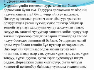 2. Дөрвөлжин булш
Хүрлийн үеийн томоохон дурсгалын нэг болох
дөрвөлжин булш юм. Гадуураа дөрвөлжин хэлбэрийн
чулуун хашлагатай булш учир ийнхүү нэрлэжээ.
Энэхүү дурсгалыг үлдээгч овог аймгууд үхэгсдээ
оршуулахдаа ухсан нүхэнд хүнээ тэнэгэр байдлаар
толгойг зүүн зүг хандуулан чулуу дэрлүүлэн тавьж,
гадуур нь хавтгай чулуугаар хашлага хийж, чулуугаар
таглан шороогоор булдаг ба зарим тохиолдолд хөшөө
чулуу босгодог заншилтай байжээ. Уг дурсгал манай
орны зүүн болон төвийн бүс нутгаар их тархсан юм.
Энэ төрлийн булшнаас элдэв янзын хүрэл гоёл
чимэглэл, шавар ваар сав, сумын хүрэл зэв, сувс, хүрэл
товруу, хүрэл дуулга, хутга зэрэг дурсгалууд илэрч
олддог. Дөрвөлжин булш хиргисүүр, буган чулуун
хөшөөтэй цогцолбор байдлаар түгээмэл тохиолдоно.
 