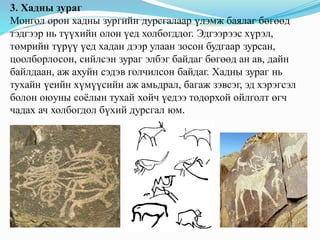 3. Хадны зураг
Монгол орон хадны зургийн дурсгалаар үлэмж баялаг бөгөөд
тэдгээр нь түүхийн олон үед холбогддог. Эдгээрээс хүрэл,
төмрийн түрүү үед хадан дээр улаан зосон будгаар зурсан,
цоолборлосон, сийлсэн зураг элбэг байдаг бөгөөд ан ав, дайн
байлдаан, аж ахуйн сэдэв голчилсон байдаг. Хадны зураг нь
тухайн үеийн хүмүүсийн аж амьдрал, багаж зэвсэг, эд хэрэгсэл
болон оюуны соёлын тухай хойч үедээ тодорхой ойлголт өгч
чадах ач холбогдол бүхий дурсгал юм.
 