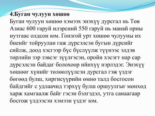 4.Буган чулуун хөшөө
Буган чулуун хөшөө хэмээх энэхүү дурсгал нь Төв
Азиас 600 гаруй илэрсний 550 гаруй нь манай орны
нутгаас олдсон юм. Гонзгой урт хөшөө чулууны их
биеийг тойруулан гаж дүрсэлсэн бугын дүрсийг
сийлж, доод хэсгээр бүс бүслүүлж түүнээс элдэв
төрлийн зэр зэвсэг зүүлгэсэн, оройн хэсэгт нар сар
дүрсэлсэн байдаг болохоор ийнхүү нэрлэдэг. Энэхүү
хөшөөг хүнийг төлөөлүүлсэн дурсгал гэж үздэг
бөгөөд булш, хиргисүүрийн өмнө талд босгосон
байдгийг с удлаачид тэрхүү булш оршуулгыг мөнхөд
харж хамгаалж байг гэсэн бэлгэдэл, утга санаагаар
босгож үлдээсэн хэмээн үздэг юм.
 
