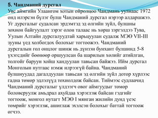 5. Чандманий дурсгал
Увс аймгийн Улаангом хотын ойролцоо Чандмань уулнаас 1972
онд илэрсэн бүлэг булш Чандманий дурсгал нэрээр алдаршжээ.
Уг дурсгалыг судалсан эрдэмтэд эд өлгийн зүйл, булшны
зохион байгуулалт зэрэг олон талаас нь хөрш зэргэлдээ Тува,
Уулын Алтайн дурсгалуудтай харьцуулан судалж МЭӨ VII-III
зууны үед холбогдох болохыг тогтоожээ. Чандманий
дурсгалын гол онцлог шинж нь дүнзэн бунхант булшинд 5-8
үхэгсдийг бөөнөөр оршуулсан ба шарилын хөлийг атийлган,
толгойг баруун хойш хандуулан тавьсан байжээ. Ийм дурсгал
Монголын нутгаас нэмж илрээгүй байна. Чандманий
булшнуудад дагалдуулан тавьсан эд өлгийн зүйл дотор хүрлээс
гадна төмөр эдлэлүүд тохиолдож байсан. Тиймээс судлаачид
Чандманий дурсгалыг үлдээгч овог аймгуудыг төмөр
боловсруулж амьдрал ахуйдаа хэрэглэж байсан гэдгийг
тогтоож, монгол нутагт МЭӨ I мянган жилийн дунд үеэс
төмрийг хэрэглэж, ашиглаж эхэлсэн болохыг баттай тогтоож
өгчээ.
 