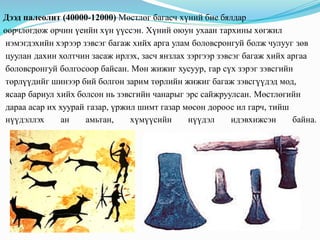 Дээд палеолит (40000-12000) Мөстлөг багасч хүний бие бялдар
өөрчлөгдөж орчин үеийн хүн үүссэн. Хүний оюун ухаан тархины хөгжил
нэмэгдэхийн хэрээр зэвсэг багаж хийх арга улам боловсронгуй болж чулууг зөв
цуулан дахин холтчин засаж ирлэх, засч янзлах зэргээр зэвсэг багаж хийх аргаа
боловсронгуй болгосоор байсан. Мөн жижиг хусуур, гар сүх зэрэг зэвсгийн
төрлүүдийг шинээр бий болгон зарим төрлийн жижиг багаж зэвсгүүдэд мод,
ясаар бариул хийх болсон нь зэвсгийн чанарыг эрс сайжруулсан. Мөстлөгийн
дараа асар их хуурай газар, үржил шимт газар мөсөн дороос ил гарч, тийш
нүүдэллэх ан амьтан, хүмүүсийн нүүдэл идэвхижсэн байна.
 