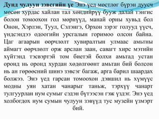 Дунд чулуун зэвсгийн үе Энэ үед мөстлөг бүрэн дуусч
мөсөн хурдас хайлан тал хөндийрүү бууж далай тэнгис
болон томоохон гол мөрнүүд, манай орны хувьд бол
Онон, Хэрлэн, Туул, Сэлэнгэ, Орхон зэрэг голууд үүсч,
үндсэндээ одоогийн урсгалын горимоо олсон байна.
Цаг агаарын өөрчлөлт хувиралтын улмаас амьтны
аймагт өөрчлөлт орж арслан заан, савагт хирс мэтийн
хүйтэнд тэсвэртэй том биетэй болхи амьтад устан
оронд нь оронд хурдан хөдөлгөөнт амьтан бий болсон
нь ан гөрөөсний шинэ зэвсэг багаж, арга барил шаардах
болжээ. Энэ үед гарсан томоохон дэвшил нь хүмүүс
модны уян хатан чанарыг таньж, тэрхүү чанарт
тулгуурлан нум сумыг сэдэн бүтээсэн гэж үздэг. Энэ үед
холбогдох нум сумын чулуун зэвүүд тус музейн үзмэрт
бий.
 