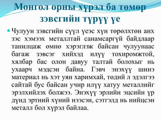 Монгол орны хүрэл ба төмөр
зэвсгийн түрүү үе
 Чулуун зэвсгийн сүүл үеэс хүн төрөлхтөн анх
зэс хэмээх металлтай санамсаргүй байдлаар
танилцаж өмнө хэрэглэж байсан чулуунаас
багаж зэвсэг хийхэд илүү тохиромжтой,
хялбар бас олон давуу талтай болохыг нь
ухаарч мэдсэн байна. Гэвч энэхүү шинэ
материал нь хэт уян харимхай, төдий л эдэлгээ
сайтай бус байсан учир илүү хатуу металлийг
эрэлхийлэх болжээ. Энэхүү эрлийн эцсийн үр
дүнд эртний хүний нээсэн, сэтгэлд нь нийцсэн
металл бол хүрэл байлаа.
 
