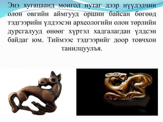 Энэ хугацаанд монгол нутаг дээр нүүдэлчин
олон овгийн аймгууд оршин байсан бөгөөд
тэдгээрийн үлдээсэн археологийн олон төрлийн
дурсгалууд өнөөг хүртэл хадгалагдан үлдсэн
байдаг юм. Тиймээс тэдгээрийг доор товчхон
танилцуулъя.
 