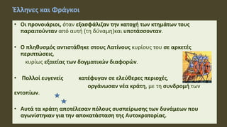 Έλληνες και Φράγκοι
• Οι προνοιάριοι, όταν εξασφάλιζαν την κατοχή των κτημάτων τους
παραιτούνταν από αυτή (τη δύναμη)και υποτάσσονταν.
• Ο πληθυσμός αντιστάθηκε στους Λατίνους κυρίους του σε αρκετές
περιπτώσεις,
κυρίως εξαιτίας των δογματικών διαφορών.
• Πολλοί ευγενείς κατέφυγαν σε ελεύθερες περιοχές,
οργάνωσαν νέα κράτη, με τη συνδρομή των
εντοπίων.
• Αυτά τα κράτη αποτέλεσαν πόλους συσπείρωσης των δυνάμεων που
αγωνίστηκαν για την αποκατάσταση της Αυτοκρατορίας.
 