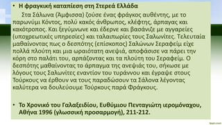 • Η φραγκική καταπίεση στη Στερεά Ελλάδα
Στα Σάλωνα (Άμφισσα) ζούσε ένας φράγκος αυθέντης, με το
παρωνύμι Κόντος, πολύ κακός άνθρωπος, κλέφτης, άρπαγας και
κακότροπος. Και ξεγύμνωνε και έδερνε και βασάνιζε με αγγαρείες
(υποχρεωτικές υπηρεσίες) και ταλαιπωρίες τους Σαλωνίτες. Τελευταία
μαθαίνοντας πως ο δεσπότης (επίσκοπος) Σαλώνων Σεραφείμ είχε
πολλά πλούτη και μια ωραιότατη ανεψιά, αποφάσισε να πάρει την
κόρη στο παλάτι του, αρπάζοντας και τα πλούτη του Σεραφείμ. Ο
δεσπότης μαθαίνοντας το άρπαγμα της ανεψιάς του, σήκωσε με
λόγους τους Σαλωνίτες εναντίον του τυράννου και έγραψε στους
Τούρκους να έρθουν να τους παραδώσουν τα Σάλονα λέγοντας
καλύτερα να δουλεύουμε Τούρκους παρά Φράγκους.
• Το Χρονικό του Γαλαξειδίου, Ευθύμιου Πενταγιώτη ιερομόναχου,
Αθήνα 1996 (γλωσσική προσαρμογή), 211-212.
 