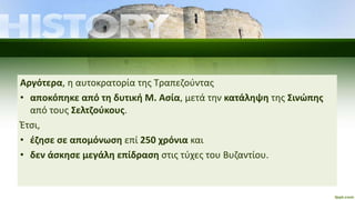 Αργότερα, η αυτοκρατορία της Τραπεζούντας
• αποκόπηκε από τη δυτική Μ. Ασία, μετά την κατάληψη της Σινώπης
από τους Σελτζούκους.
Έτσι,
• έζησε σε απομόνωση επί 250 χρόνια και
• δεν άσκησε μεγάλη επίδραση στις τύχες του Βυζαντίου.
 