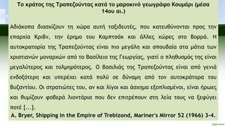 Το κράτος της Τραπεζούντας κατά το μαροκινό γεωγράφο Κουμάρι (μέσα
14ου αι.)
Αδιάκοπα διασχίζουν τη χώρα αυτή ταξιδευτές, που κατευθύνονται προς την
επαρχία Κριβν, την έρημο του Καμπτσάκ και άλλες χώρες στο Βορρά. Η
αυτοκρατορία της Τραπεζούντας είναι πιο μεγάλη και σπουδαία στα μάτια των
χριστιανών μοναρχών από το Βασίλειο της Γεωργίας, γιατί ο πληθυσμός της είναι
μεγαλύτερος και τολμηρότερος. Ο βασιλιάς της Τραπεζούντας είναι από γενιά
ενδοξότερη και υπερέχει κατά πολύ σε δύναμη από τον αυτοκράτορα του
Βυζαντίου. Οι στρατιώτες του, αν και λίγοι και άσχημα εξοπλισμένοι, είναι ήρωες
και θυμίζουν φοβερά λιοντάρια που δεν επιτρέπουν στη λεία τους να ξεφύγει
ποτέ [...].
A. Bryer, Shipping in the Empire of Trebizond, Mariner's Mirror 52 (1966) 3-4.
 