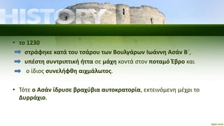 • το 1230
στράφηκε κατά του τσάρου των Βουλγάρων Ιωάννη Ασάν Β΄,
υπέστη συντριπτική ήττα σε μάχη κοντά στον ποταμό Έβρο και
ο ίδιος συνελήφθη αιχμάλωτος.
• Τότε ο Ασάν ίδρυσε βραχύβια αυτοκρατορία, εκτεινόμενη μέχρι το
Δυρράχιο.
 