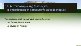 Γ. Η Αυτοκρατορία της Νίκαιας και
η ανασύσταση της Βυζαντινής Αυτοκρατορίας
Το κυριότερο από τα ελληνικά κράτη ιδρύθηκε
• στη δυτική Μικρά Ασία
• με κέντρο τη Νίκαια.
 