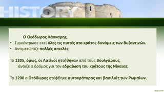 Ο Θεόδωρος Λάσκαρης,
• Συγκέντρωσε εκεί όλες τις πιστές στο κράτος δυνάμεις των Βυζαντινών.
• Αντιμετώπιζε πολλές απειλές.
Το 1205, όμως, οι Λατίνοι ηττήθηκαν από τους Βουλγάρους,
άνοιξε ο δρόμος για την εδραίωση του κράτους της Νίκαιας.
Το 1208 ο Θεόδωρος στέφθηκε αυτοκράτορας και βασιλιάς των Ρωμαίων.
 