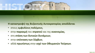 Η καταστροφή της Βυζαντινής Αυτοκρατορίας αποδίδεται
• στους εμφυλίους πολέμους,
• στην παρακμή του στρατού και της οικονομίας,
• στη στάση των δυτικών δυνάμεων,
• στην επέκταση των Σέρβων,
• αλλά πρωτίστως στην ισχύ των Οθωμανών Τούρκων.
 