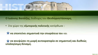 Ο Ιωάννης Βατάτζης, διάδοχος του ΘεοδώρουΛάσκαρη,
• Στο χώρο της εξωτερικής πολιτικής κατόρθωσε :
να επεκτείνει σημαντικά την επικράτεια του και
να ανυψώσει τη μικρή αυτοκρατορία σε σημαντική και διεθνώς
υπολογίσιμη δύναμη.
 