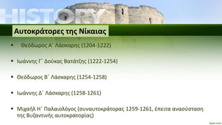  Θεόδωρος Α΄ Λάσκαρης (1204-1222)
 Ιωάννης Γ΄ Δούκας Βατάτζης (1222-1254)
 Θεόδωρος Β΄ Λάσκαρης (1254-1258)
 Ιωάννης Δ΄ Λάσκαρης (1258-1261)
 Μιχαήλ Η΄ Παλαιολόγος (συναυτοκράτορας 1259-1261, έπειτα ανασύσταση
της Βυζαντινής αυτοκρατορίας)
Αυτοκράτορες της Νίκαιας
 
