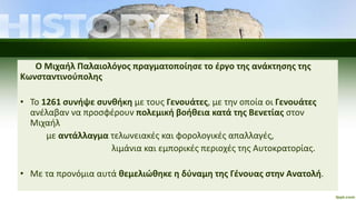 Ο Μιχαήλ Παλαιολόγος πραγματοποίησε το έργο της ανάκτησης της
Κωνσταντινούπολης
• Το 1261 συνήψε συνθήκη με τους Γενουάτες, με την οποία οι Γενουάτες
ανέλαβαν να προσφέρουν πολεμική βοήθεια κατά της Βενετίας στον
Μιχαήλ
με αντάλλαγμα τελωνειακές και φορολογικές απαλλαγές,
λιμάνια και εμπορικές περιοχές της Αυτοκρατορίας.
• Με τα προνόμια αυτά θεμελιώθηκε η δύναμη της Γένουας στην Ανατολή.
 
