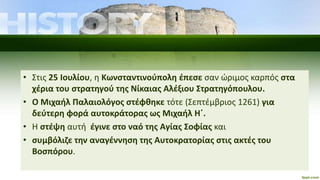 • Στις 25 Ιουλίου, η Κωνσταντινούπολη έπεσε σαν ώριμος καρπός στα
χέρια του στρατηγού της Νίκαιας Αλέξιου Στρατηγόπουλου.
• Ο Μιχαήλ Παλαιολόγος στέφθηκε τότε (Σεπτέμβριος 1261) για
δεύτερη φορά αυτοκράτορας ως Μιχαήλ Η΄.
• Η στέψη αυτή έγινε στο ναό της Αγίας Σοφίας και
• συμβόλιζε την αναγέννηση της Αυτοκρατορίας στις ακτές του
Βοσπόρου.
 