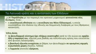 Τα Λατινικά κράτη και η αντίσταση των Ελλήνων
;,1,W Παράλληλα με την παρακμή του κρατικού μηχανισμού γεννιούνται νέες
δυνάμεις. Είναι :
• η νεοελληνική εθνότητα και η συνείδηση του Νέου Ελληνισμού, η οποία
εκκολάφθηκε στο πλαίσιο της εθνικής και δογματικής διαφοράς με τους Φράγκους
κατακτητές.
WΣτη Δύση
• το φεουδαρχικό σύστημα έχει πλήρως αναπτυχθεί κατά το 13ο αιώνα και αρχίζει
ήδη η παρακμή του, εξαιτίας μιας βαθιάς και πολύπλευρης κρίσης που επιτείνεται
από φυσικές καταστροφές.
• η βασιλική εξουσία ενισχύεται σε βάρος των φεουδαρχών σε ορισμένες ισχυρές
ευρωπαϊκές χώρες (Αγγλία, Γαλλία)
• η Γερμανία αποτελεί εξαίρεση.
 